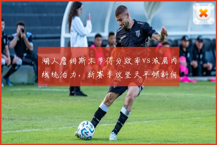 湖人詹姆斯末节得分效率vs浓眉内线统治力,新赛季攻坚天平倾斜何方?__br_