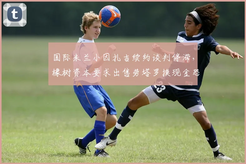 国际米兰小因扎吉续约谈判停滞，橡树资本要求出售劳塔罗换现金恐引发意甲地震？