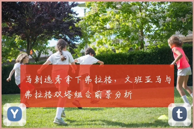 马刺选秀拿下弗拉格,文班亚马与弗拉格双塔组合前景分析