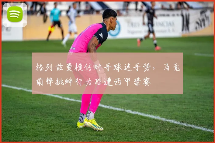格列兹曼模仿对手球迷手势，马竞前锋挑衅行为恐遭西甲禁赛