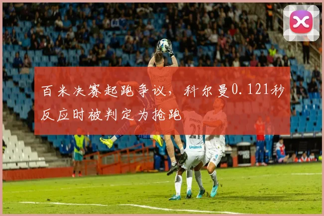 百米决赛起跑争议,科尔曼0.121秒反应时被判定为抢跑