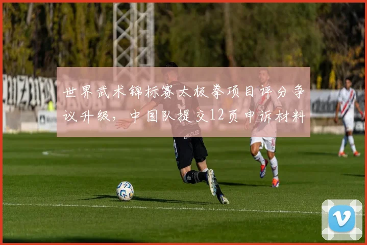 世界武术锦标赛太极拳项目评分争议升级，中国队提交12页申诉材料要求复核