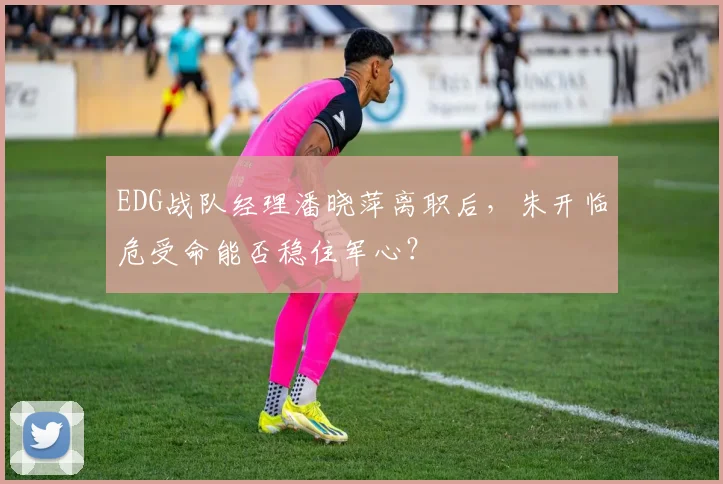 EDG战队经理潘晓萍离职后,朱开临危受命能否稳住军心?