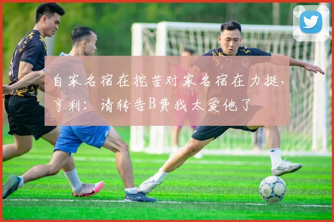 自家名宿在挖苦对家名宿在力挺,亨利:请转告B费我太爱他了
