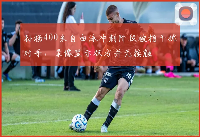孙杨400米自由泳冲刺阶段被指干扰对手,录像显示双方并无接触