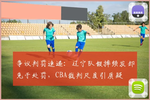 争议判罚速递:辽宁队假摔频发却免于处罚,CBA裁判尺度引质疑