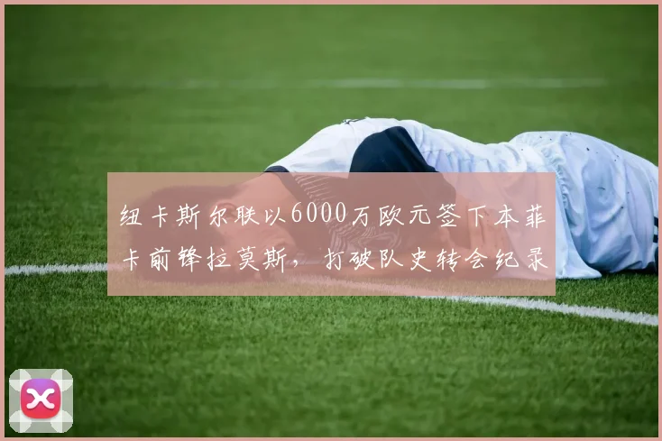 纽卡斯尔联以6000万欧元签下本菲卡前锋拉莫斯，打破队史转会纪录