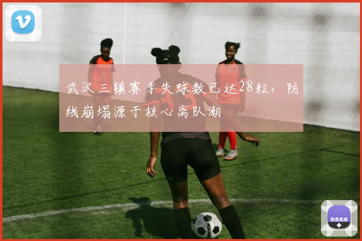 武汉三镇赛季失球数已达28粒，防线崩塌源于核心离队潮